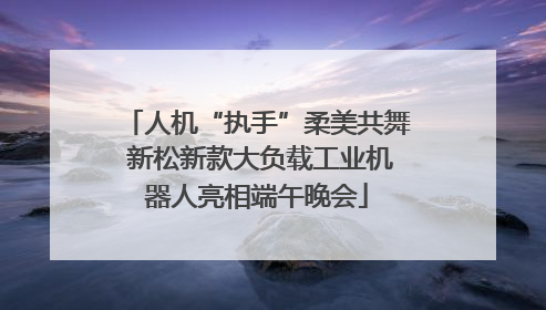 人机“执手”柔美共舞 新松新款大负载工业机器人亮相端午晚会