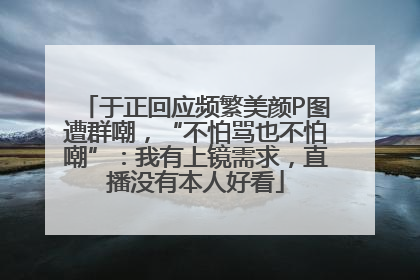 于正回应频繁美颜P图遭群嘲，“不怕骂也不怕嘲”：我有上镜需求，直播没有本人好看