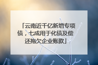 云南近千亿新增专项债，七成用于化债及偿还拖欠企业账款