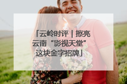 云岭时评｜擦亮云南“影视天堂”这块金字招牌