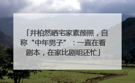 井柏然晒宅家素颜照，自称“中年男子”：一直在看剧本，在家比剧组还忙
