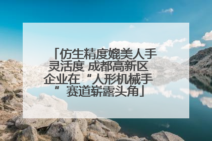 仿生精度媲美人手灵活度 成都高新区企业在“人形机械手”赛道崭露头角