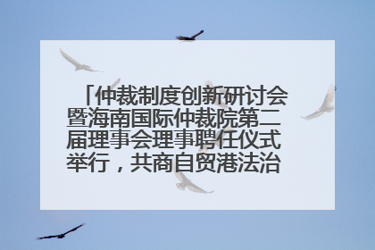 仲裁制度创新研讨会暨海南国际仲裁院第二届理事会理事聘任仪式举行，共商自贸港法治建设新路径