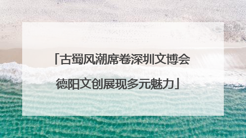 古蜀风潮席卷深圳文博会 德阳文创展现多元魅力