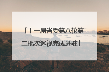 十一届省委第八轮第二批次巡视完成进驻