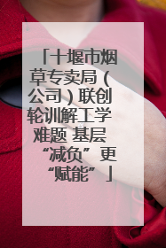 十堰市烟草专卖局（公司）联创轮训解工学难题 基层“减负”更“赋能”