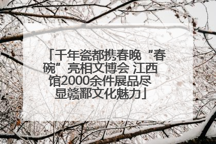 千年瓷都携春晚“春碗”亮相文博会 江西馆2000余件展品尽显赣鄱文化魅力