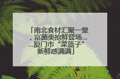 南北食材汇聚一堂，富菌类抢鲜登场……厦门市“菜篮子”新鲜感满满