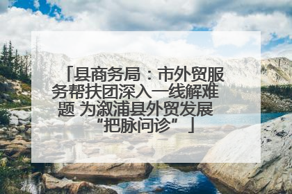 县商务局：市外贸服务帮扶团深入一线解难题 为溆浦县外贸发展“把脉问诊”