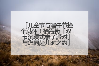 儿童节与端午节撞个满怀！栖霞街「双节沉浸式亲子派对」与您同赴儿时之约