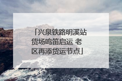 兴泉铁路明溪站货场鸣笛启运 老区再添货运节点