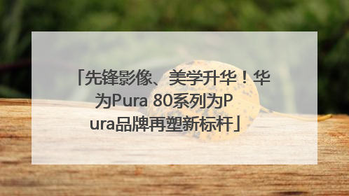先锋影像、美学升华！华为Pura 80系列为Pura品牌再塑新标杆