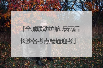 全城联动护航 暴雨后长沙各考点畅通迎考