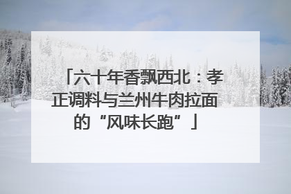 六十年香飘西北：孝正调料与兰州牛肉拉面的“风味长跑”