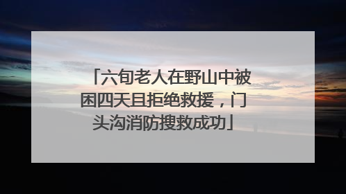 六旬老人在野山中被困四天且拒绝救援，门头沟消防搜救成功