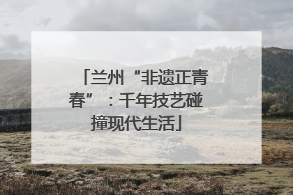 兰州“非遗正青春”：千年技艺碰撞现代生活