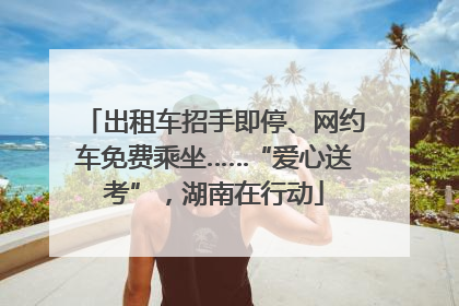 出租车招手即停、网约车免费乘坐……“爱心送考”，湖南在行动