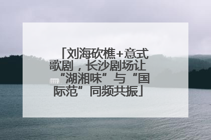 刘海砍樵+意式歌剧，长沙剧场让“湖湘味”与“国际范”同频共振
