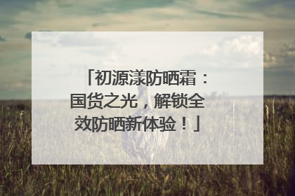 初源漾防晒霜：国货之光，解锁全效防晒新体验！