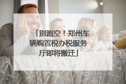 别跑空！郑州车辆购置税办税服务厅即将搬迁