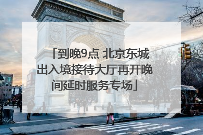 到晚9点 北京东城出入境接待大厅再开晚间延时服务专场