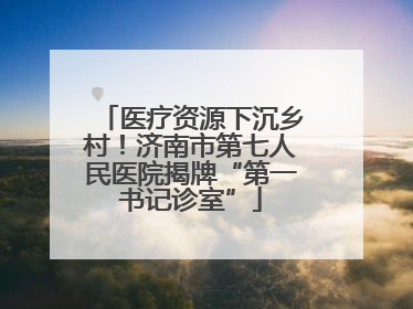 医疗资源下沉乡村！济南市第七人民医院揭牌“第一书记诊室”