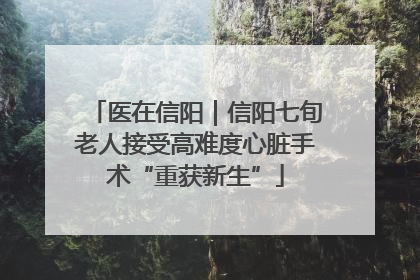 医在信阳｜信阳七旬老人接受高难度心脏手术“重获新生”