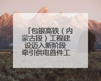 包银高铁（内蒙古段）工程建设迈入新阶段 牵引供电首件工程顺利通过验收评估