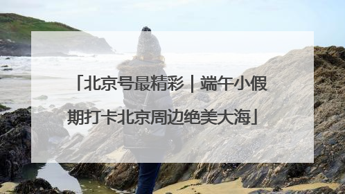 北京号最精彩｜端午小假期打卡北京周边绝美大海