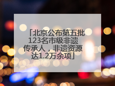 北京公布第五批123名市级非遗传承人，非遗资源达1.2万余项