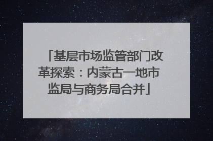 基层市场监管部门改革探索：内蒙古一地市监局与商务局合并