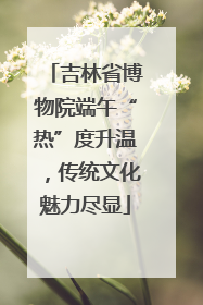 吉林省博物院端午“热”度升温，传统文化魅力尽显