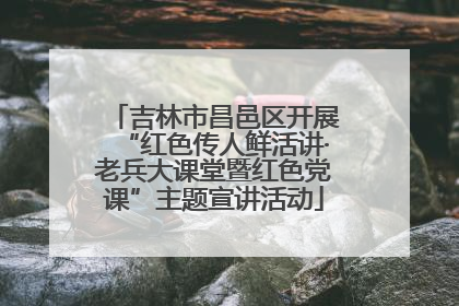 吉林市昌邑区开展“红色传人鲜活讲·老兵大课堂暨红色党课”主题宣讲活动