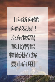 向新向优向绿发展！京东物流(豫北)智能物流港在辉县市启用