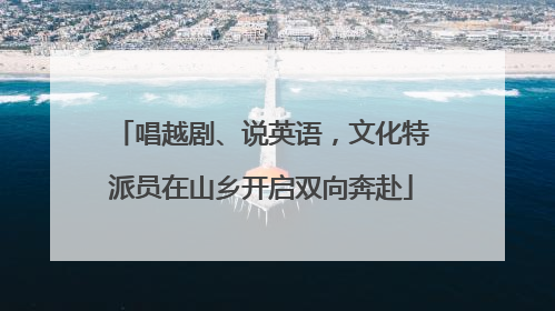 唱越剧、说英语，文化特派员在山乡开启双向奔赴