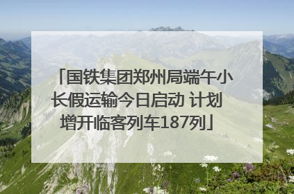 国铁集团郑州局端午小长假运输今日启动 计划增开临客列车187列