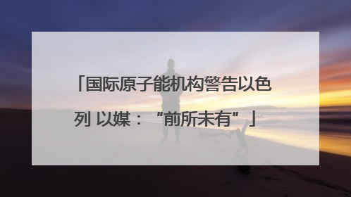 国际原子能机构警告以色列 以媒：“前所未有”