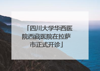 四川大学华西医院西藏医院在拉萨市正式开诊