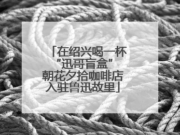 在绍兴喝一杯“迅哥盲盒” 朝花夕拾咖啡店入驻鲁迅故里