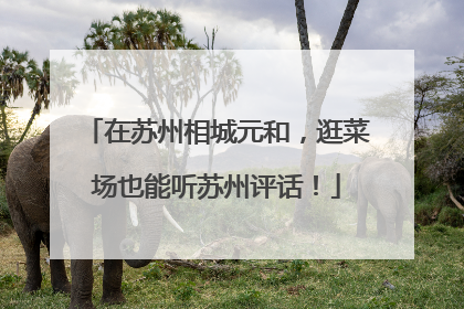 在苏州相城元和，逛菜场也能听苏州评话！