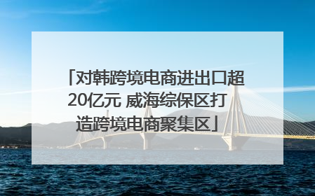 对韩跨境电商进出口超20亿元 威海综保区打造跨境电商聚集区