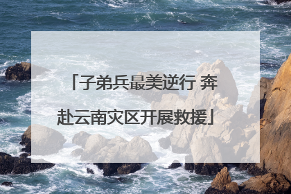 子弟兵最美逆行 奔赴云南灾区开展救援