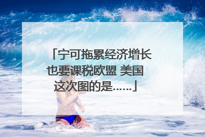宁可拖累经济增长也要课税欧盟 美国这次图的是……