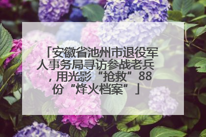 安徽省池州市退役军人事务局寻访参战老兵，用光影“抢救”88份“烽火档案”
