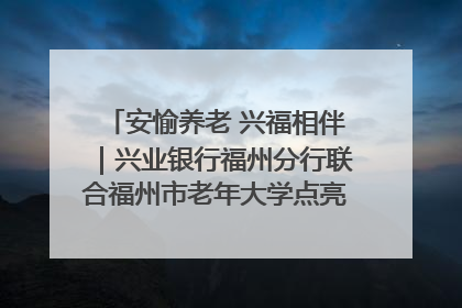 安愉养老 兴福相伴｜兴业银行福州分行联合福州市老年大学点亮安愉文化生活