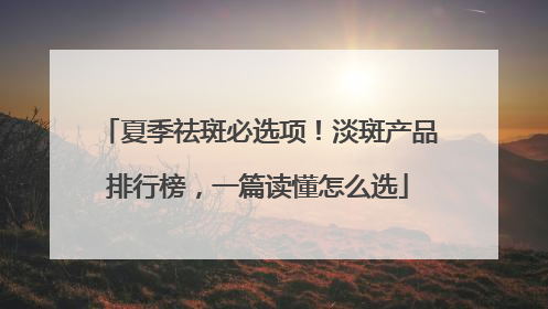 夏季祛斑必选项！淡斑产品排行榜，一篇读懂怎么选