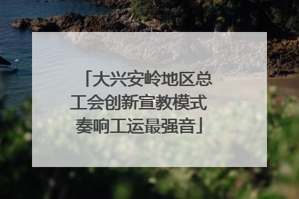 大兴安岭地区总工会创新宣教模式奏响工运最强音