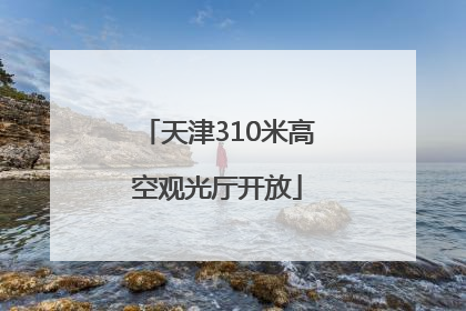天津310米高空观光厅开放