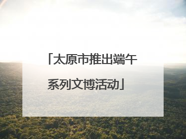 太原市推出端午系列文博活动