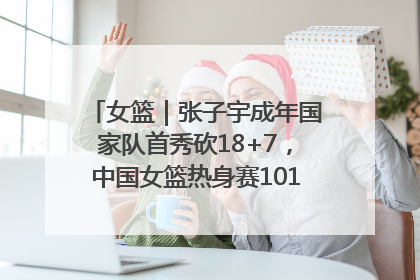 女篮｜张子宇成年国家队首秀砍18+7，中国女篮热身赛101比55大胜波黑